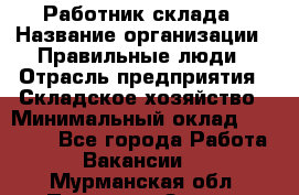 Работник склада › Название организации ­ Правильные люди › Отрасль предприятия ­ Складское хозяйство › Минимальный оклад ­ 29 000 - Все города Работа » Вакансии   . Мурманская обл.,Полярные Зори г.